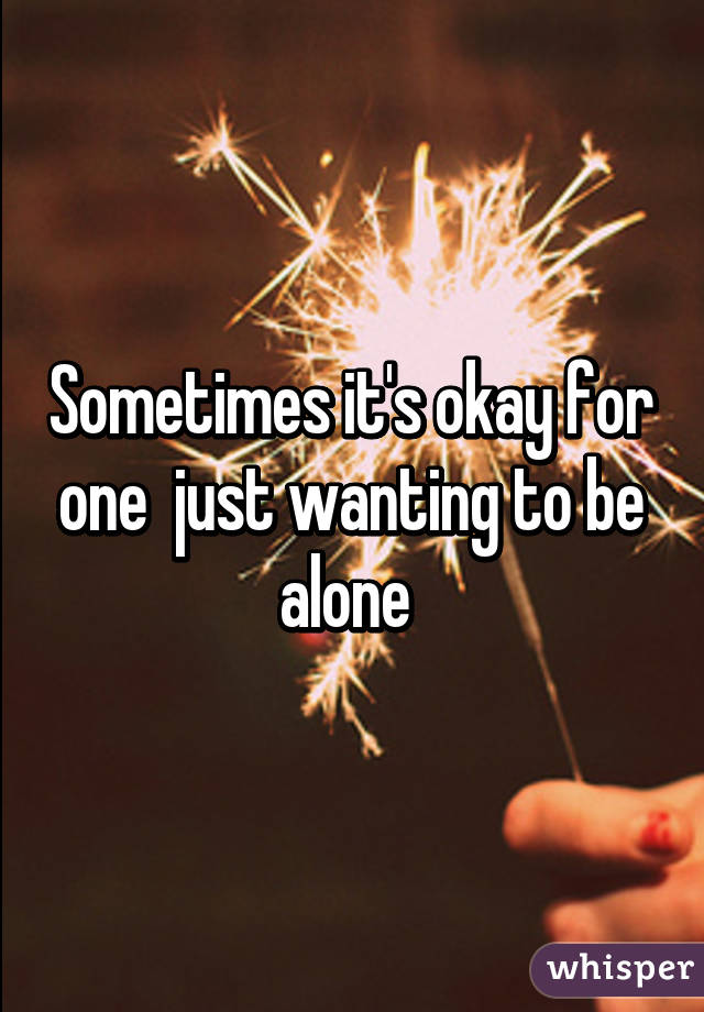 Sometimes it's okay for one  just wanting to be alone 