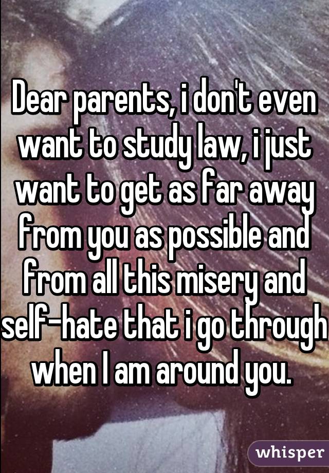 Dear parents, i don't even want to study law, i just want to get as far away from you as possible and from all this misery and self-hate that i go through when I am around you. 