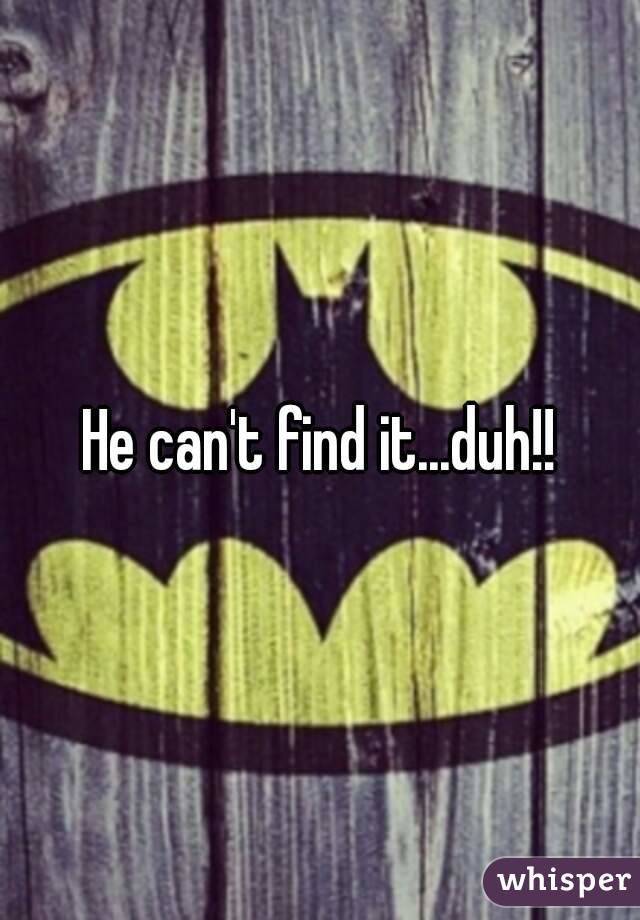 He can't find it...duh!!