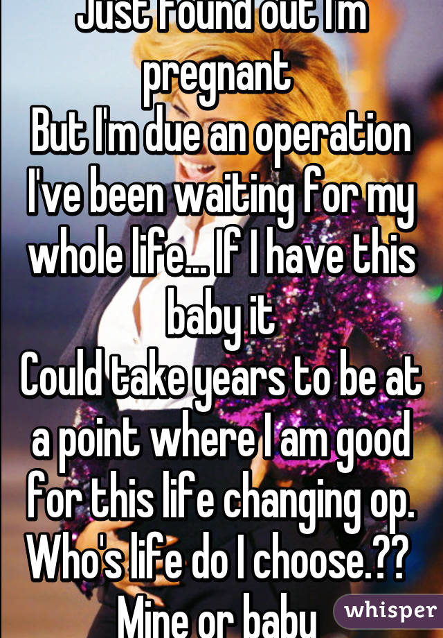 Just found out I'm pregnant 
But I'm due an operation I've been waiting for my whole life... If I have this baby it
Could take years to be at a point where I am good for this life changing op.
Who's life do I choose.?? 
Mine or baby 