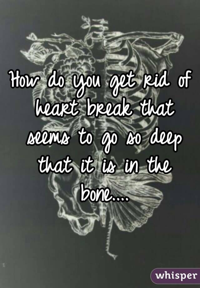 How do you get rid of heart break that seems to go so deep that it is in the bone....