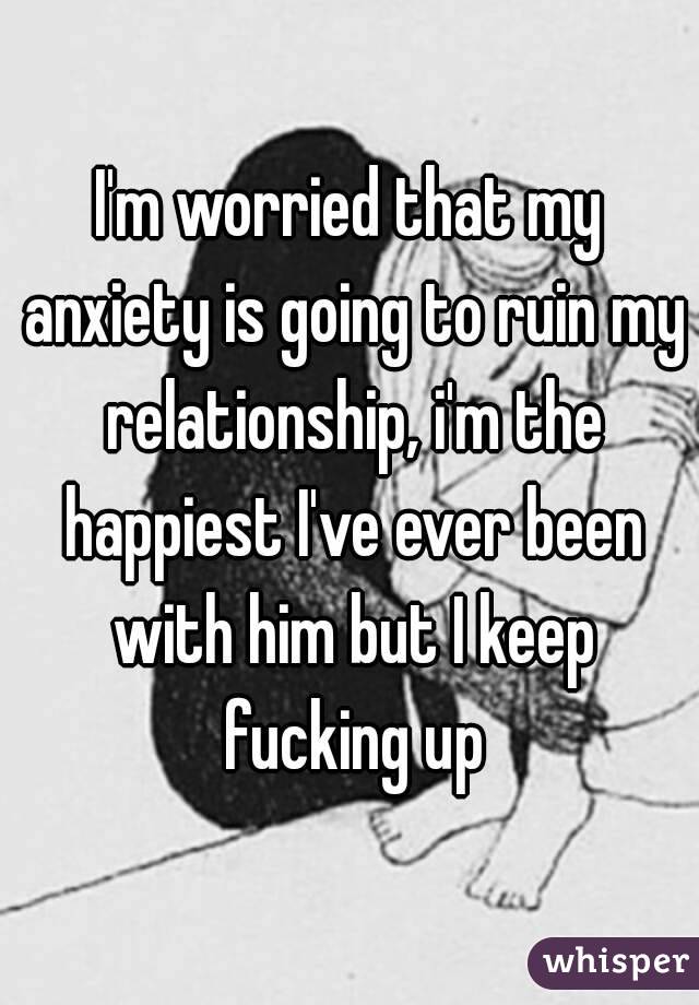 I'm worried that my anxiety is going to ruin my relationship, i'm the happiest I've ever been with him but I keep fucking up