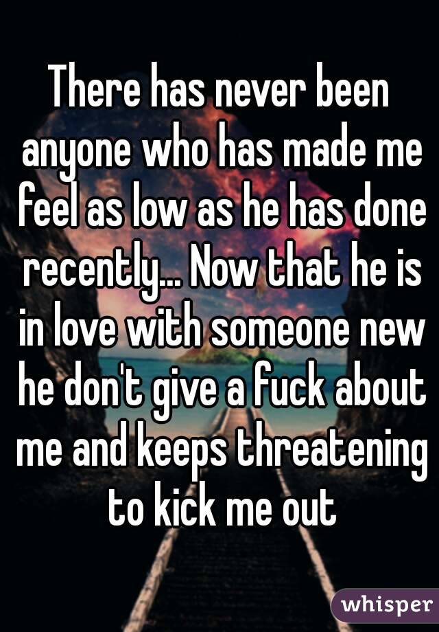 There has never been anyone who has made me feel as low as he has done recently... Now that he is in love with someone new he don't give a fuck about me and keeps threatening to kick me out