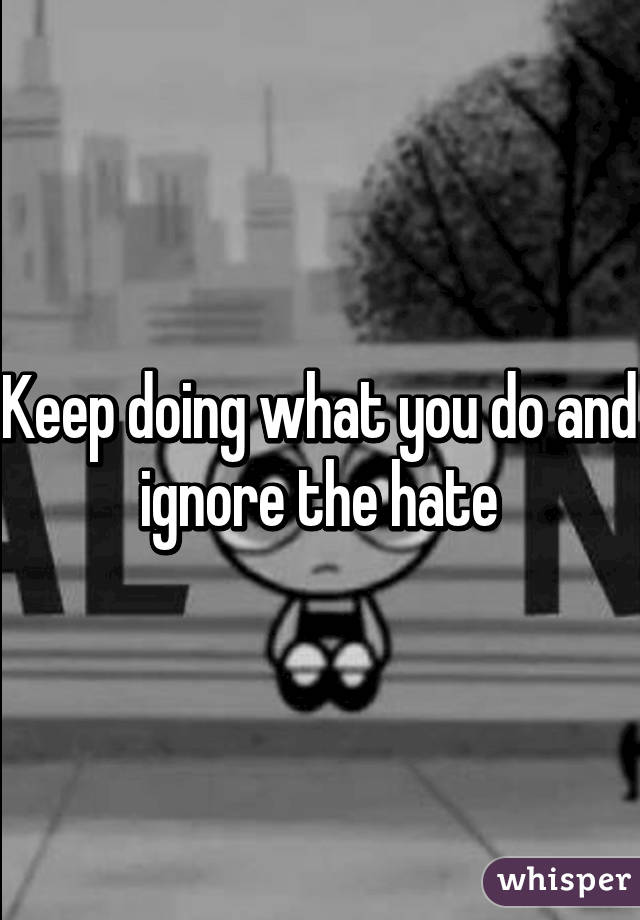 Keep doing what you do and ignore the hate