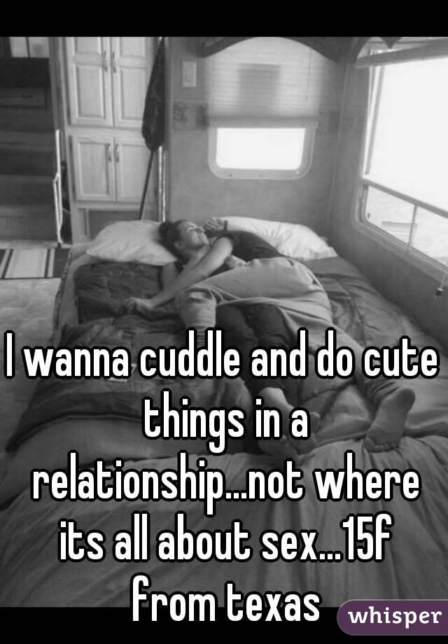 I wanna cuddle and do cute things in a relationship...not where its all about sex...15f from texas