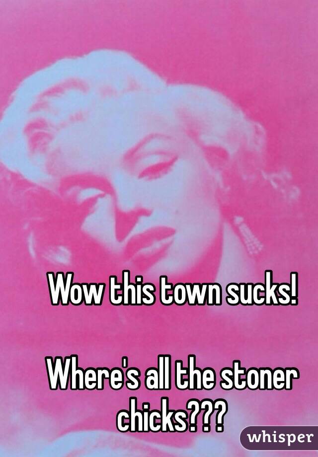 Wow this town sucks! 

Where's all the stoner chicks???