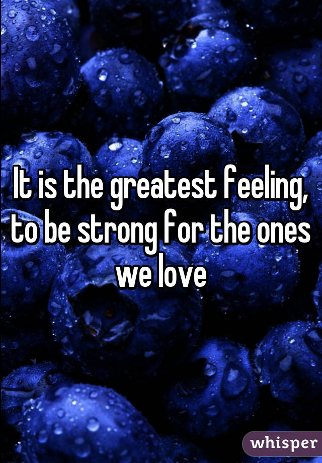 It is the greatest feeling, to be strong for the ones we love