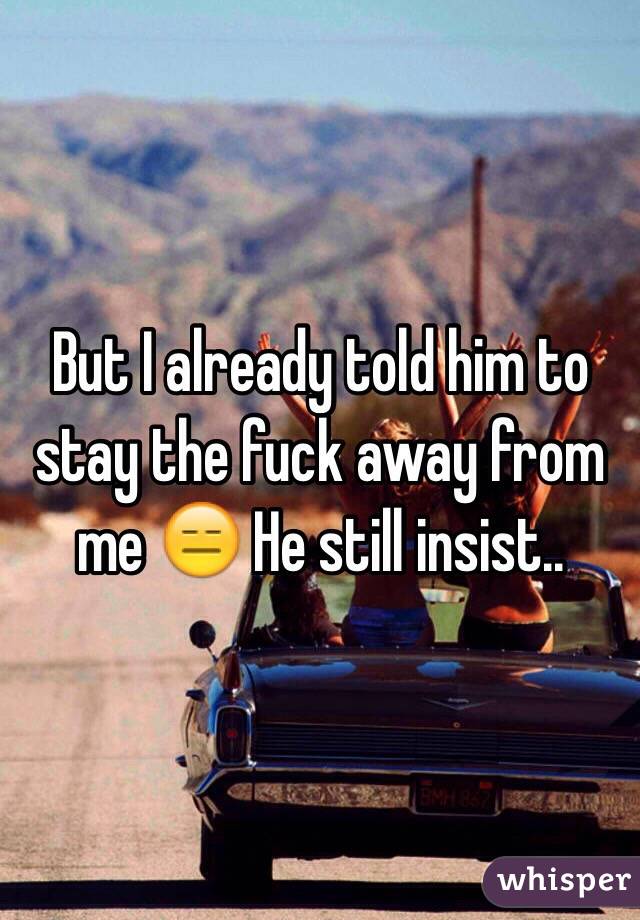 But I already told him to stay the fuck away from me 😑 He still insist..