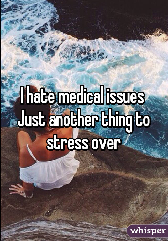 I hate medical issues 
Just another thing to stress over