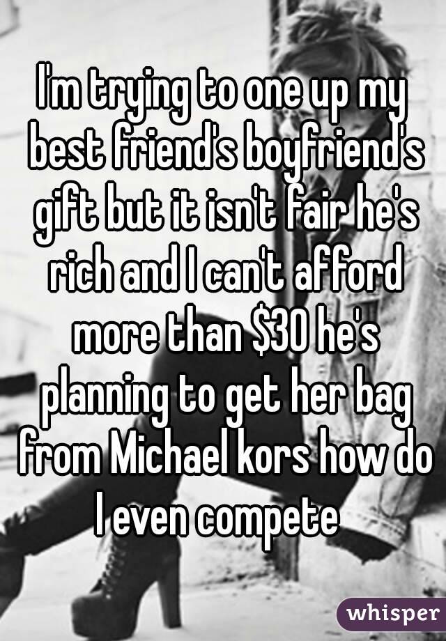 I'm trying to one up my best friend's boyfriend's gift but it isn't fair he's rich and I can't afford more than $30 he's planning to get her bag from Michael kors how do I even compete  