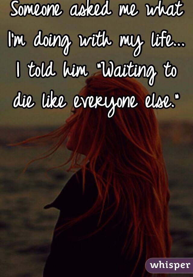 Someone asked me what I'm doing with my life... I told him "Waiting to die like everyone else."