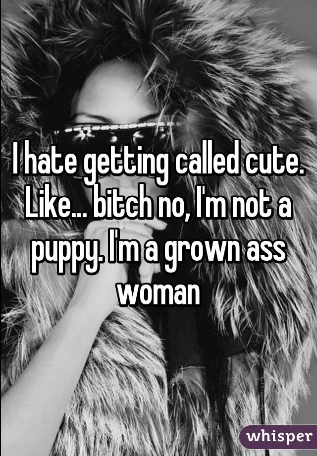 I hate getting called cute. Like... bitch no, I'm not a puppy. I'm a grown ass woman