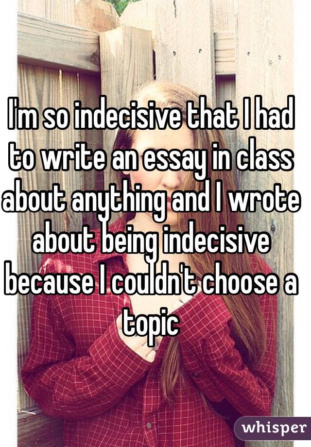 I'm so indecisive that I had to write an essay in class about anything and I wrote about being indecisive because I couldn't choose a topic 