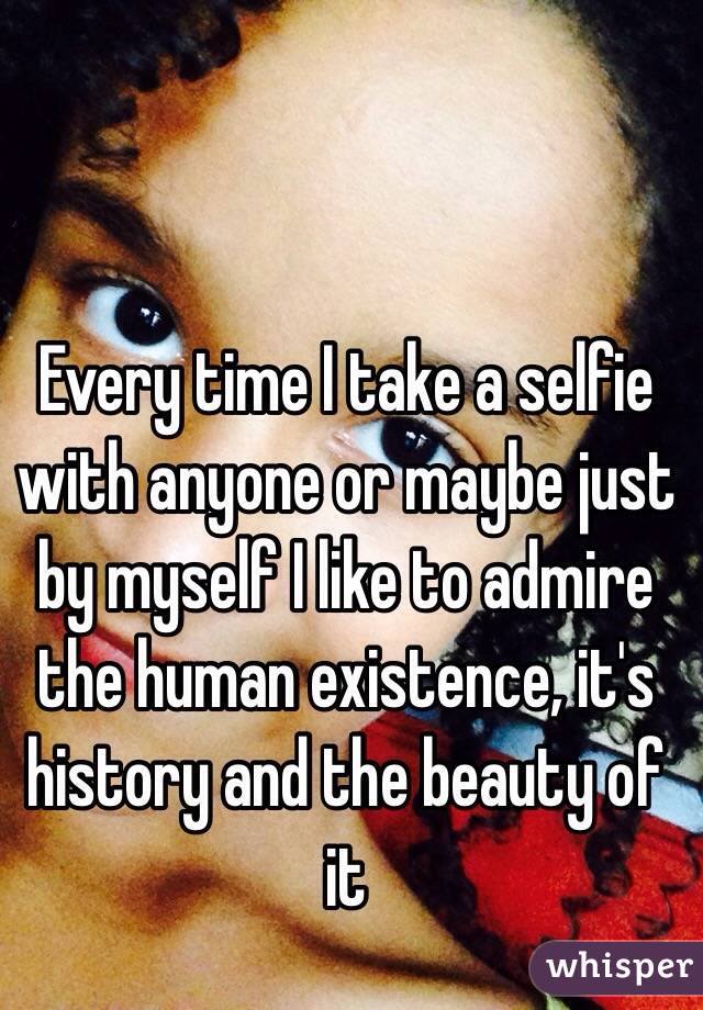 Every time I take a selfie with anyone or maybe just by myself I like to admire the human existence, it's history and the beauty of it