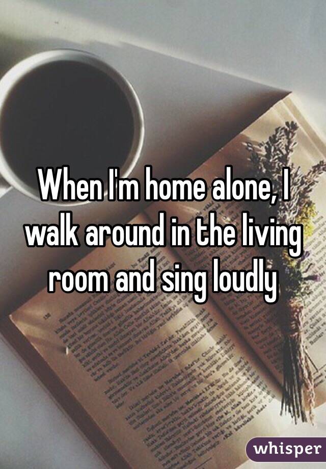 When I'm home alone, I walk around in the living room and sing loudly