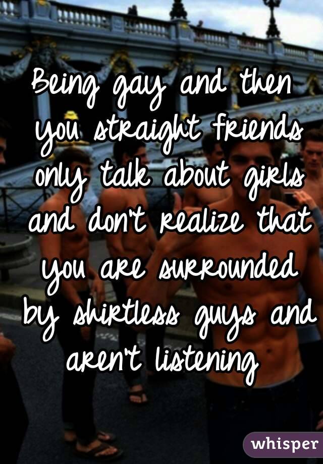 Being gay and then you straight friends only talk about girls and don't realize that you are surrounded by shirtless guys and aren't listening 