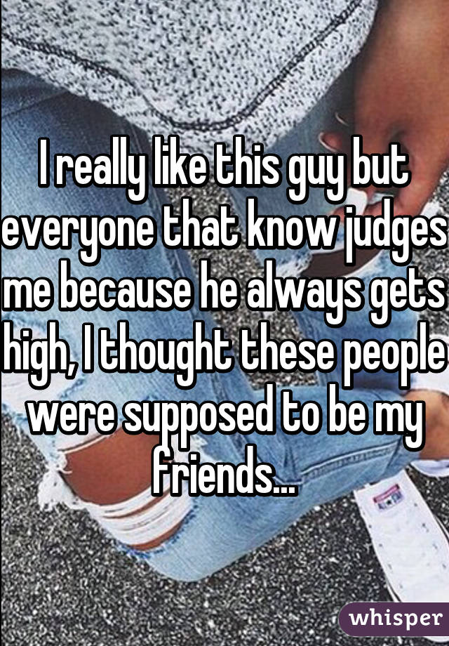 I really like this guy but everyone that know judges me because he always gets high, I thought these people were supposed to be my friends...