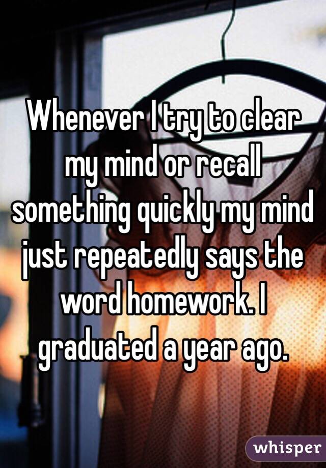 Whenever I try to clear my mind or recall something quickly my mind just repeatedly says the word homework. I graduated a year ago.  