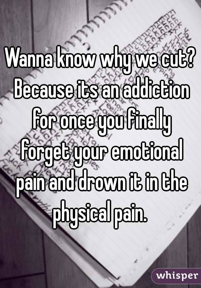 Wanna know why we cut? Because its an addiction for once you finally forget your emotional pain and drown it in the physical pain. 