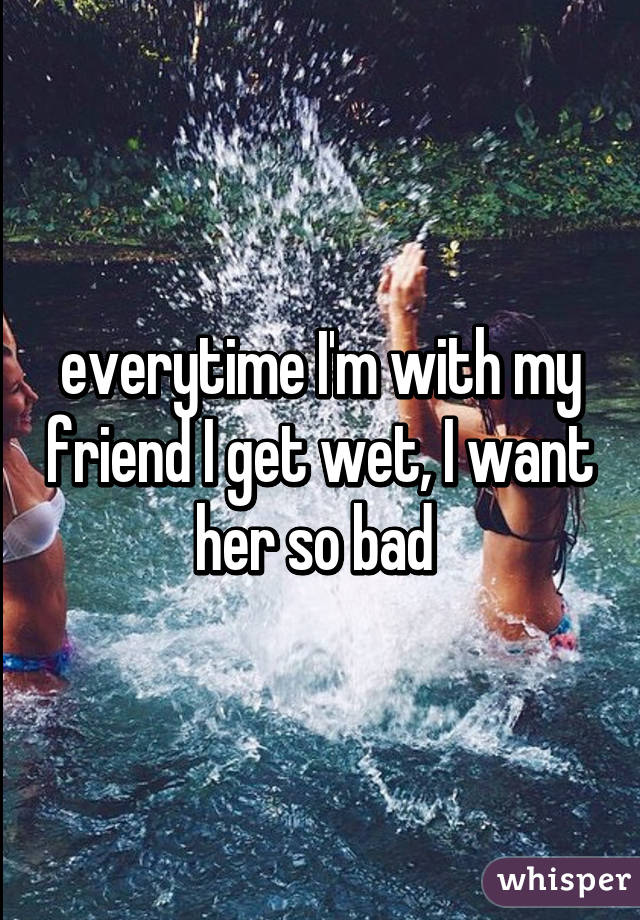 everytime I'm with my friend I get wet, I want her so bad 