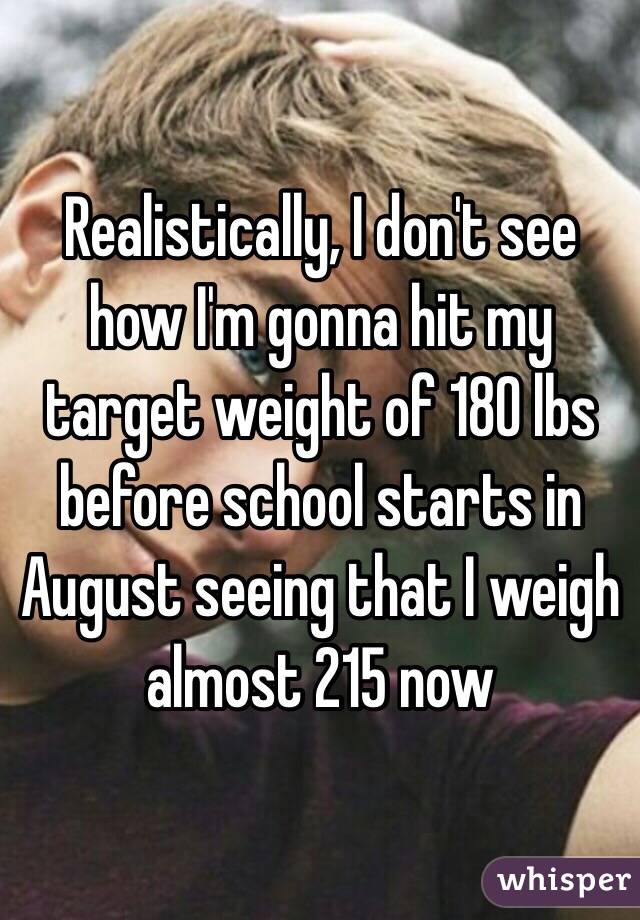 Realistically, I don't see how I'm gonna hit my target weight of 180 lbs before school starts in August seeing that I weigh almost 215 now