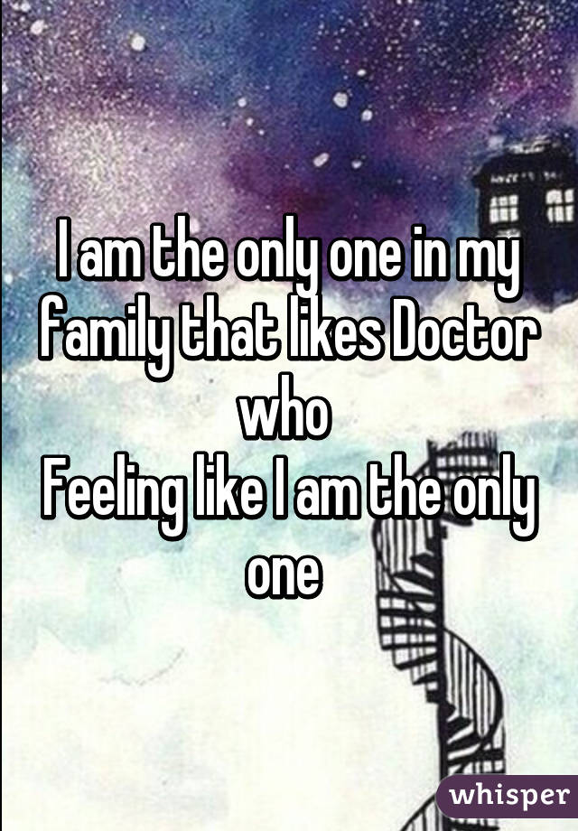 I am the only one in my family that likes Doctor who 
Feeling like I am the only one 