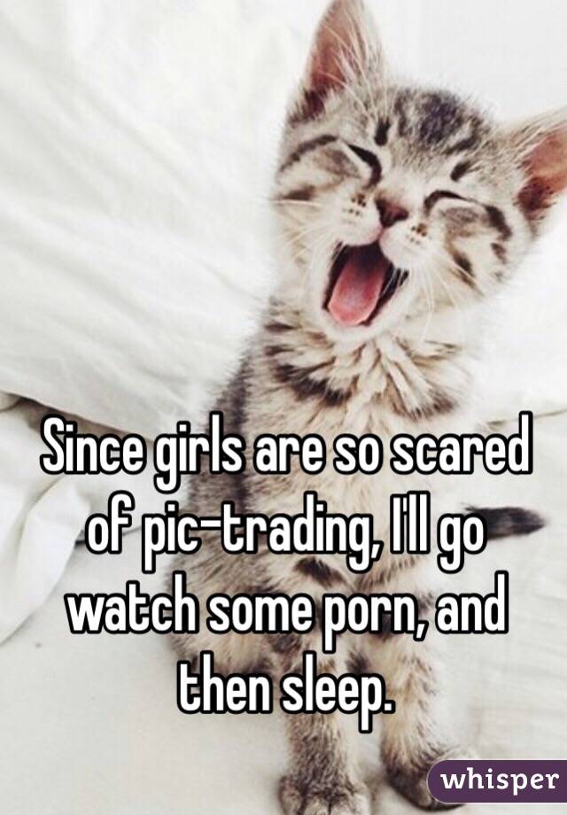 Since girls are so scared of pic-trading, I'll go watch some porn, and then sleep. 