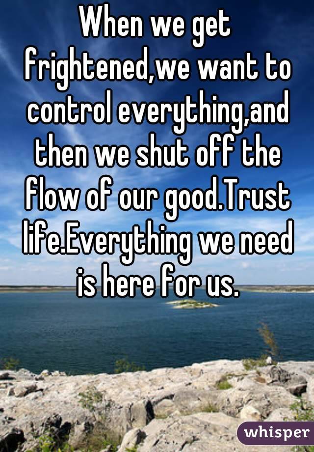 When we get frightened,we want to control everything,and then we shut off the flow of our good.Trust life.Everything we need is here for us.