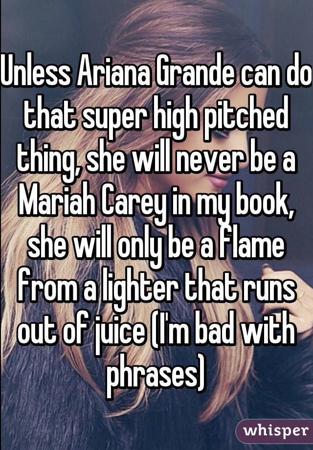 Unless Ariana Grande can do that super high pitched thing, she will never be a Mariah Carey in my book, she will only be a flame from a lighter that runs out of juice (I'm bad with phrases)