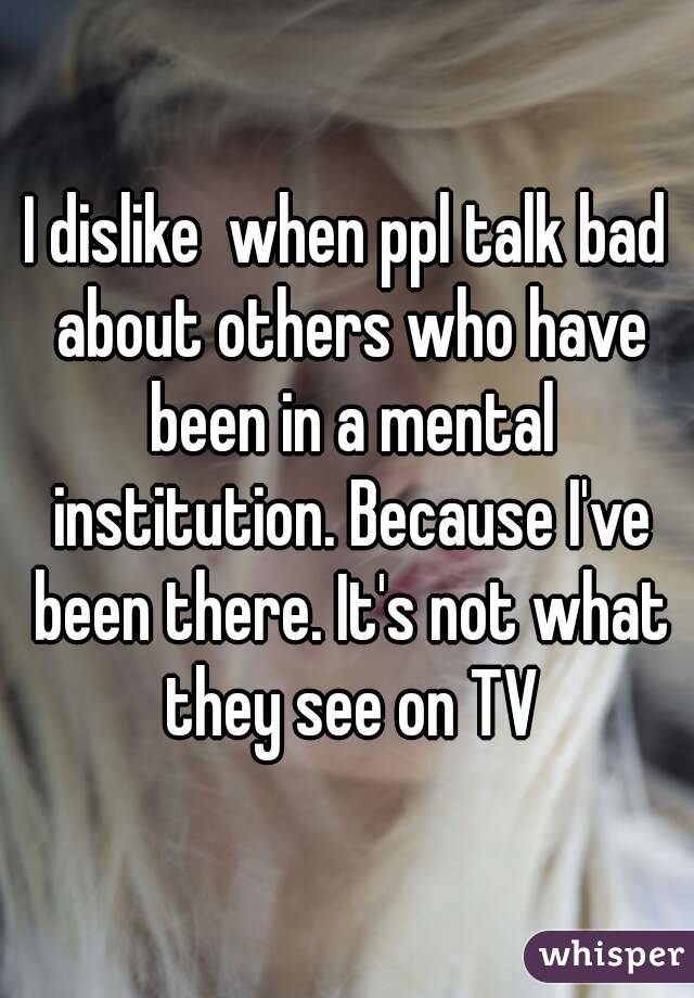 I dislike  when ppl talk bad about others who have been in a mental institution. Because I've been there. It's not what they see on TV