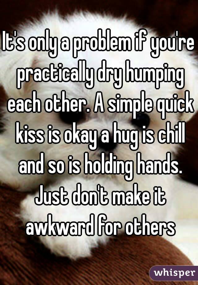 It's only a problem if you're practically dry humping each other. A simple quick kiss is okay a hug is chill and so is holding hands. Just don't make it awkward for others