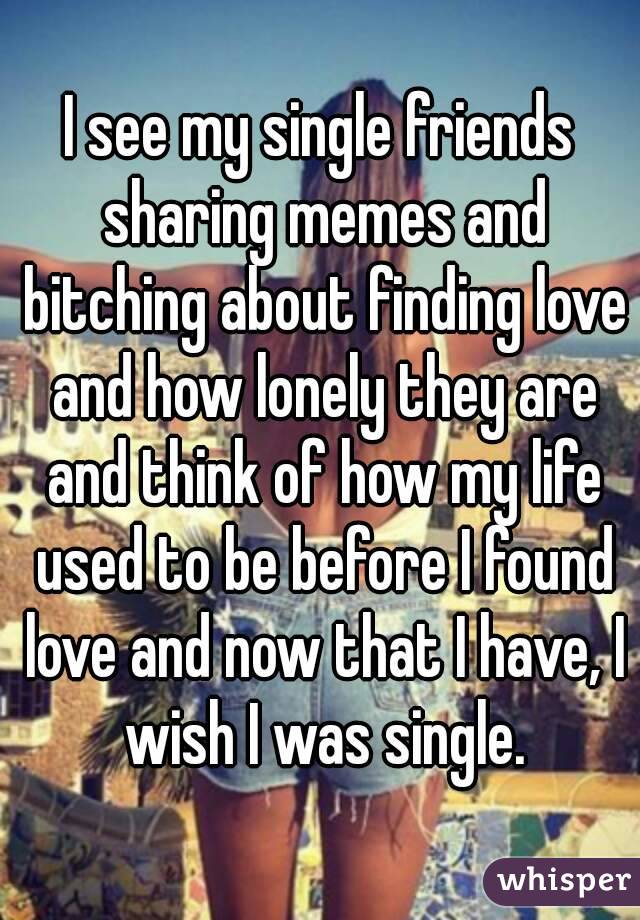 I see my single friends sharing memes and bitching about finding love and how lonely they are and think of how my life used to be before I found love and now that I have, I wish I was single.