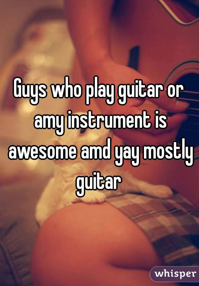 Guys who play guitar or amy instrument is awesome amd yay mostly guitar 