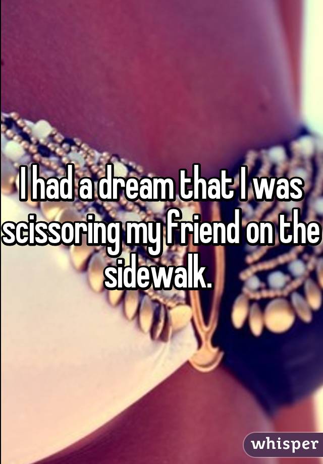 I had a dream that I was scissoring my friend on the sidewalk. 