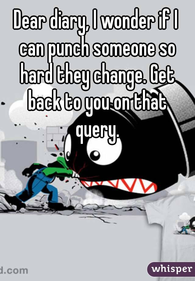 Dear diary, I wonder if I can punch someone so hard they change. Get back to you on that query.