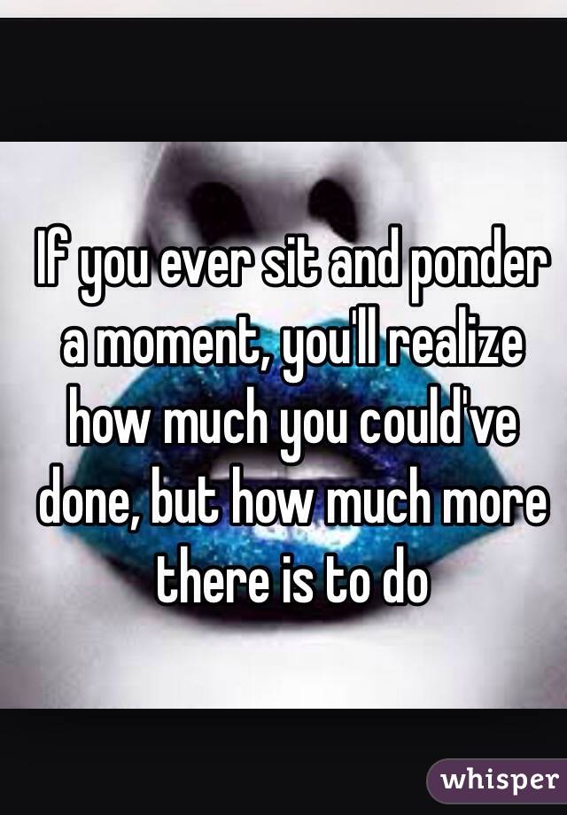 If you ever sit and ponder a moment, you'll realize how much you could've done, but how much more there is to do