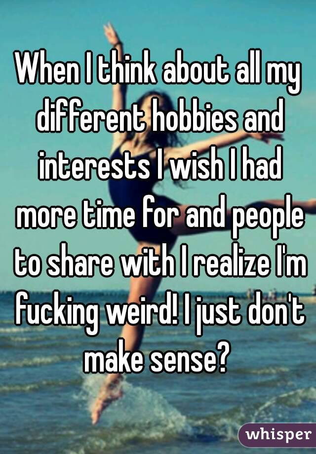 When I think about all my different hobbies and interests I wish I had more time for and people to share with I realize I'm fucking weird! I just don't make sense? 