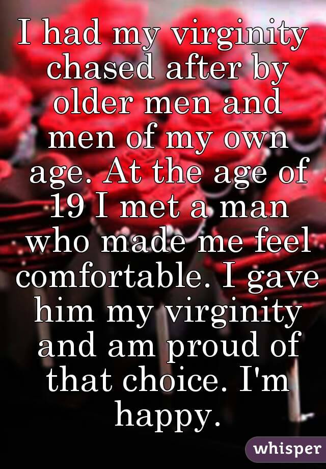 I had my virginity chased after by older men and men of my own age. At the age of 19 I met a man who made me feel comfortable. I gave him my virginity and am proud of that choice. I'm happy.