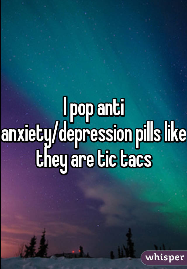 I pop anti anxiety/depression pills like they are tic tacs