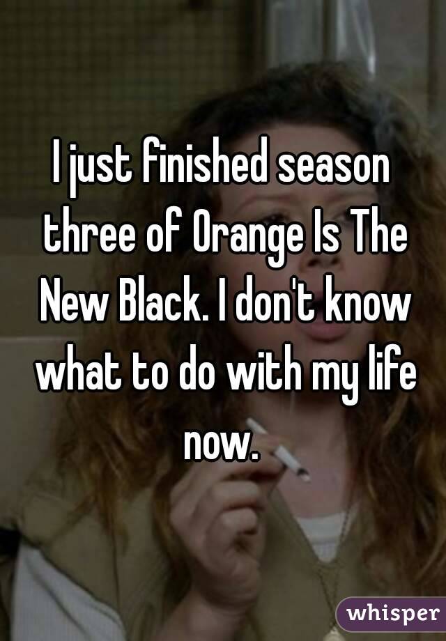 I just finished season three of Orange Is The New Black. I don't know what to do with my life now. 