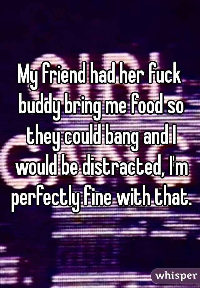 My friend had her fuck buddy bring me food so they could bang and I would be distracted, I'm perfectly fine with that.