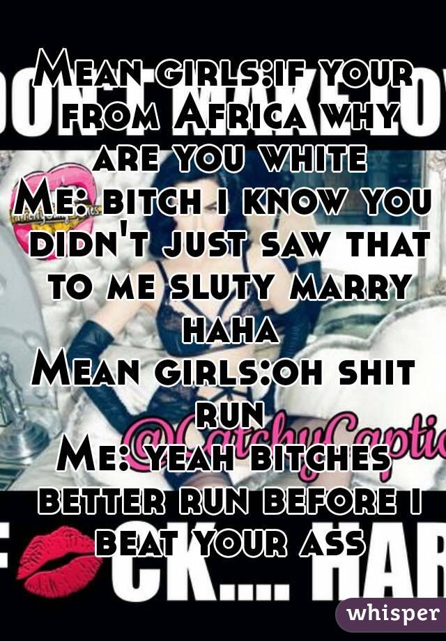 Mean girls:if your from Africa why are you white
Me: bitch i know you didn't just saw that to me sluty marry haha
Mean girls:oh shit run
Me: yeah bitches better run before i beat your ass