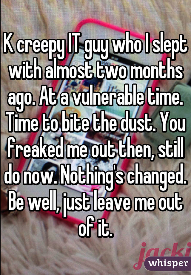 K creepy IT guy who I slept with almost two months ago. At a vulnerable time. Time to bite the dust. You freaked me out then, still do now. Nothing's changed. Be well, just leave me out of it.