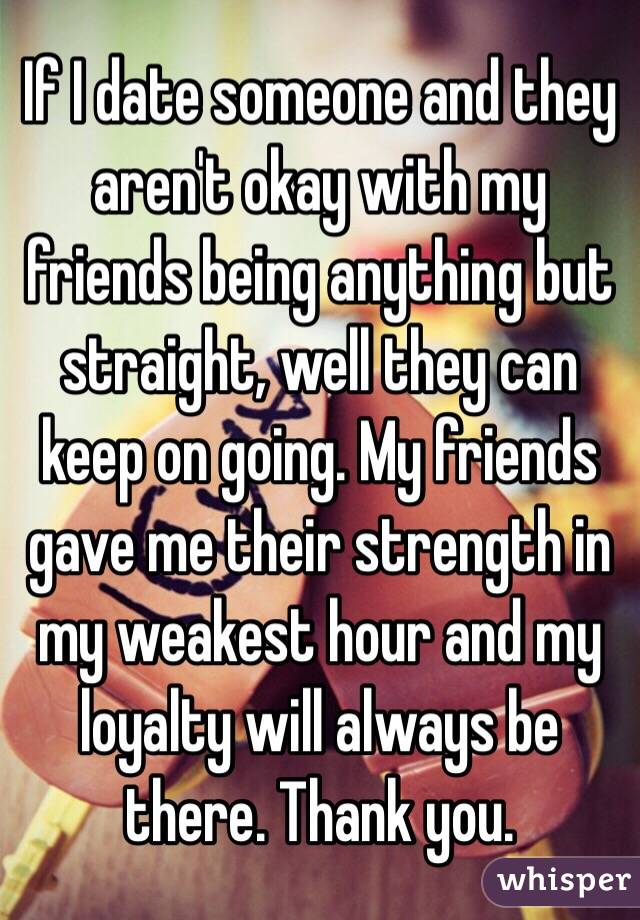 If I date someone and they aren't okay with my friends being anything but straight, well they can keep on going. My friends gave me their strength in my weakest hour and my loyalty will always be there. Thank you. 