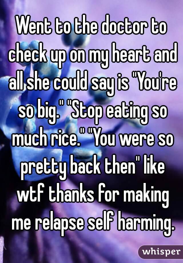 Went to the doctor to check up on my heart and all she could say is "You're so big." "Stop eating so much rice." "You were so pretty back then" like wtf thanks for making me relapse self harming.