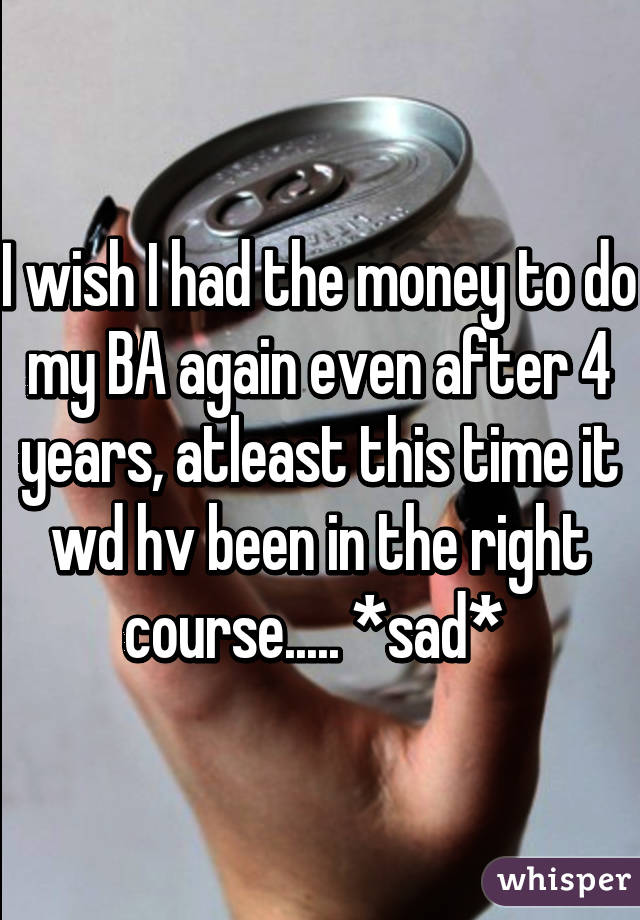 I wish I had the money to do my BA again even after 4 years, atleast this time it wd hv been in the right course..... *sad* 