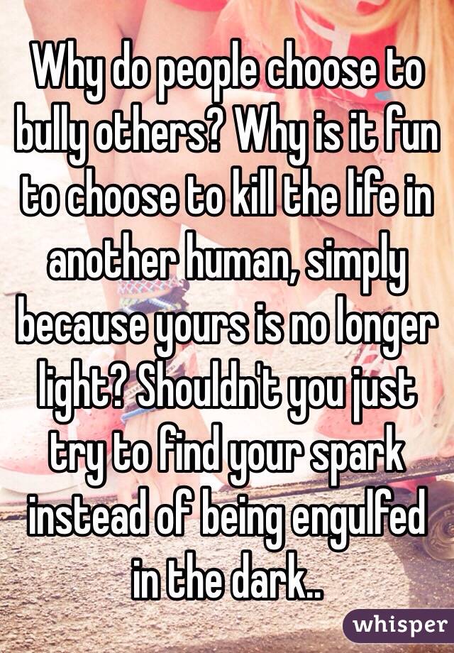 Why do people choose to bully others? Why is it fun to choose to kill the life in another human, simply because yours is no longer light? Shouldn't you just try to find your spark instead of being engulfed in the dark..