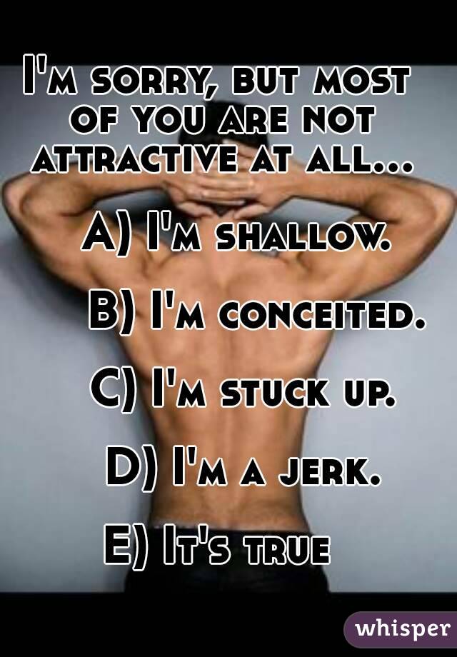 I'm sorry, but most of you are not attractive at all...

   A) I'm shallow.

      B) I'm conceited.

    C) I'm stuck up.

    D) I'm a jerk.

E) It's true