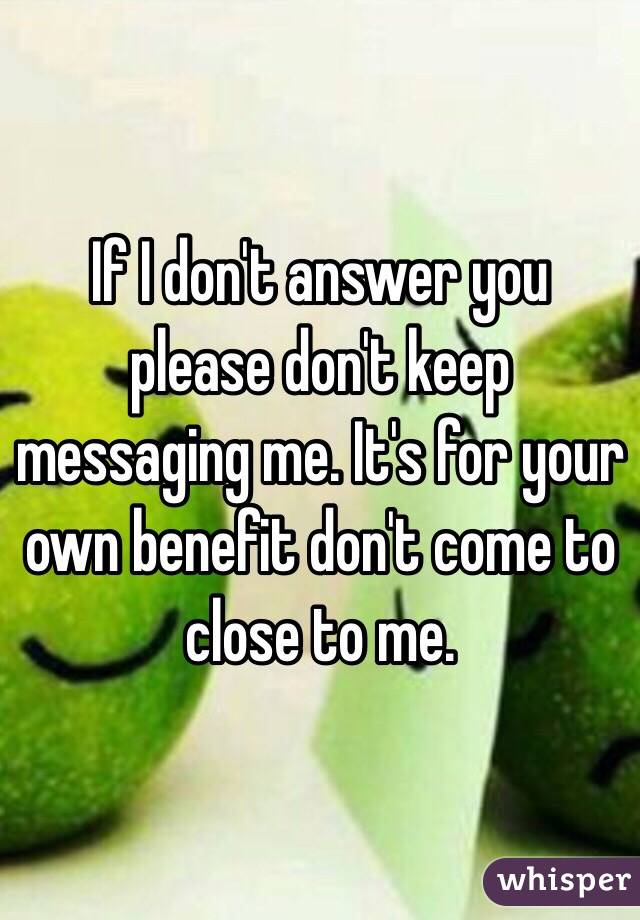 If I don't answer you please don't keep messaging me. It's for your own benefit don't come to close to me. 