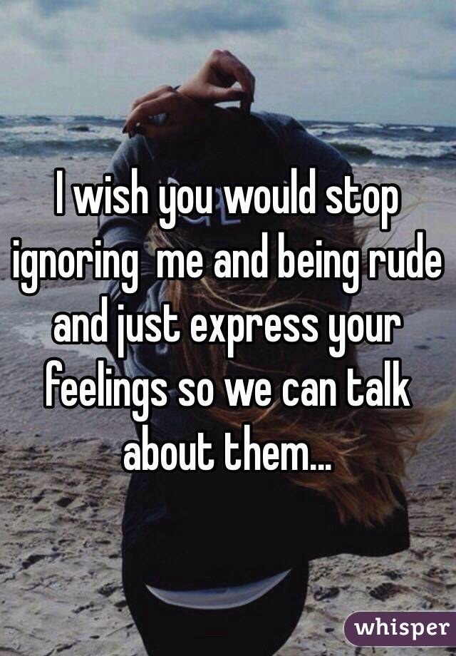 I wish you would stop ignoring  me and being rude and just express your feelings so we can talk about them...